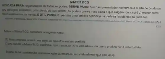 MATRIZ BCG
INDICADA PARA organizações de todos os portes. SERVE PARA que o empreendedor melhore sua oferta de produtos
(ou serviços) existentes priorizando os que geram (ou podem gerar) mais caixa e que exigem (ou exigirão) menor esfor-
polinvestimentos na venda É UTIL PORQUE permite uma análise periódica da carteira (existente) de produtos.
SEBRAE Ferramenta Mariz BCC (Classico). Disponivel em https://www.sebrae.com br/Sebrae/Anexos/ME Matriz-BCG,PDF Acesso em: 07 jul.
2022.
Sobre a Matriz BCG considere o seguinte caso:
(1) Uma empresa possui uma série de produtos em seu portíólio.
(2) Ao aplicar a Matriz BCG, constatou que o produto "A"é uma Abacaxi e que o produto "B" é uma Estrela.
Diante de tal constatação enquanto ação da empresa, é correto afirmar que esta deve: