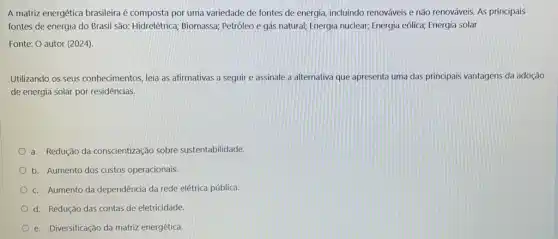 A matriz energética brasileira é composta por uma variedade de fontes de energia, incluindo renováveis e não renováveis. As principais
fontes de energia do Brasil são: Hidrelétrica Biomassa; Petróleo e gás natural; Energia nuclear; Energia eólica; Energia solar
Fonte: O autor (2024).
Utilizando os seus conhecimentos, leia as afirmativas a seguir e assinale a alternativa que apresenta uma das principais vantagens da adoção
de energia solar por residências.
a. Redução da conscientização sobre sustentabilidade.
b. Aumento dos custos operacionais.
c. Aumento da dependência da rede elétrica pública.
d. Redução das contas de eletricidade.
e. Diversificação da matriz energética.