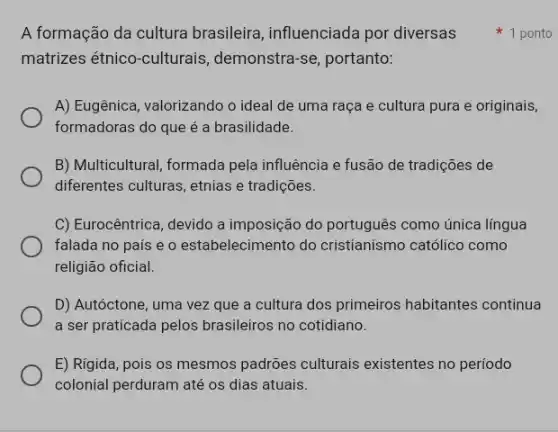 matrizes étnico-culturais , demonstra-se, portanto:
A) Eugênica, valorizando o ideal de uma raça e cultura pura e originais,
formadoras do que é a brasilidade.
B) Multicultural, formada pela influência e fusão de tradições de
diferentes culturas, etnias e tradições.
C) Eurocêntrica, devido a imposição do português como única língua
falada no país e o estabelecimento do cristianismo católico como
religião oficial.
D) Autóctone, uma vez que a cultura dos primeiros habitantes continua
a ser praticada pelos brasileiros no cotidiano.
E) Rigida, pois os mesmos padrões culturais existentes no período
colonial perduram até os dias atuais.
A formação da cultura brasileira, influenciada por diversas 1 ponto