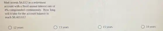 Matt invests 4,612 in a retirement
account with a fixed annual interest rate of
4%  compounded continuously How long
will it take for the account balance to
reach 8,403.61
12 years
13 years
15 years
14 years