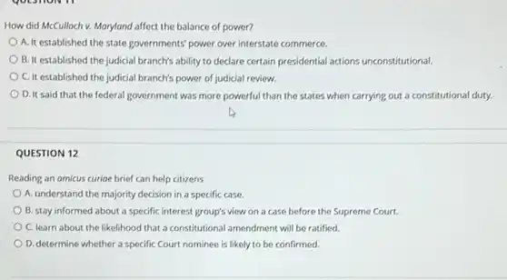 How did McCulloch v.Maryland affect the balance of power?
A. It established the state governments' power over interstate commerce.
B. It established the judicial branch's ability to declare certain presidential actions unconstitutional.
C. It established the judicial branch's power of judicial review.
D. It said that the federal government was more powerful than the states when carrying out a constitutional duty.
QUESTION 12
Reading an amicus curioe brief can help citizens
A. understand the majority decision in a specific case.
B. stay informed about a specific interest group's view on a case before the Supreme Court.
C. learn about the likelihood that a constitutional amendment will be ratified.
D. determine whether a specific Court nominee is likely to be confirmed.