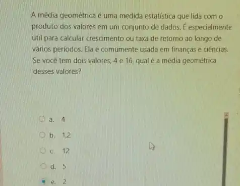 A média geométrica é uma medida estatistica que lida com o
produto dos valores em um conjunto de dados . E especialmente
útil para calcular crescimento ou taxa de retorno ao longo de
vários periodos. Ela é comumente usada em finanças e ciências.
Se você tem dois valores, 4 e 16, qual é a média geométrica
desses valores?
a. 4
b. 1,2
c. 12
d. 5
e. 2