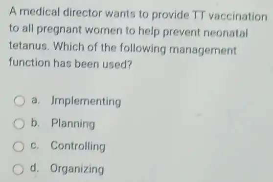 A medical director wants to provide TT vaccination
to all pregnant women to help prevent neonatal
tetanus. Which of the following management
function has been used?
a. Implementing
b. Planning
c. Controlling
d. Organizing