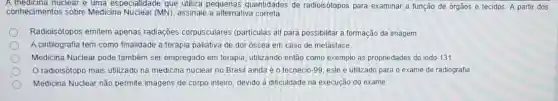 A medicina nuclear e uma especialidade que utiliza pequenas quantidades de radioisótopos para examinar a função de orgãos e tecidos. A partir dos
conhecimentos sobre Medicina Nuclear (MN)assinale a alternativa correta.
Radioisótopos emitem apenas radiaçōes corpusculares (particulas alf para possibilitar a formação da imagem.
A cintilografia tem como finalidade a terapia paliativa de dor ossea em caso de metástase
Medicina Nuclear pode também ser empregado em terapia, utilizando então como exemplo as propriedades do iodo -131
Oradioisôtopo mais utilizado na medicina nuclear no Brasil ainda é o tecnécio -99 este é utilizado para o exame de radiografia
Medicina Nuclear não permite imagens de corpo inteiro devido à dificuldade na execução do exame