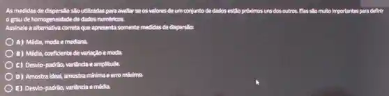 As medidas de dispersão são utilizadas para avallar se os valores de um conjunto de dados estão próxdmos uns dos outros. Elas são multo Importantes para definir
grau de homogeneldade de dados numéricos.
Assinale a alternativa correta que apresenta somente medidas de dispersão:
A) Média, moda e mediana
B) Médla, coeficiente de variação e moda.
C) Desvio-padrão, variândia e amplitude.
D) Amostra ideal, amostra mínima e erro máximo.
E) Desvio-padrão,variância e média.