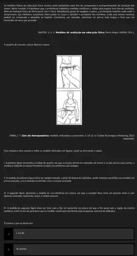 As medidas fisicas em educaçǎo fisica servem como parâmetros para fins de comparação e mpanhamento da evolução dos
alunos. Nesse sentido, é importante que o profissional	medidas confiáveis e validas para realizar esse tipo de avaliação.
Além da avaliação física de forma geral, isto é.força. flexibilidade, gasto de oxigênio e outros, o profissional também pode
comprimento dos membros, proporção entre partes do corpo e também a perimetria dos membros Cada uma dessas variáveis
poderá ser comparada e adaptada ao esporte. Corredores, por exemplo. costumam ter pernas mais longas e finas que um
levantador de peso, por exemplo
SANTOS, S. U. C.Medidas de avaliação em educação fisica a. Porto Alegre: SAGAH, (20 -I
A respeito do assunto veja as figuras a seguir.
FARIA, J. T. Guia de Antropometria: medidas, indicadores e protocolos. 2. ed. [S. l]: Cookie Tecnologia e Marketing. 2011
(adaptado)
Com relação a esse assunto e sobre as medidas ilustradas nas figuras.avalie as afirmações a seguir.
1. A primeira figura apresenta a medida do quadril em que os braços devem am ser afastados do tronco e os pés devem estar juntos; a
medida é realizada no ponto horizontal a maior circunferér
II. A medida da primeira figura deve ser sempre tomada a partir da lateral do Individuo, sendo também permitida essa medida em
outras posições, como sentado ou deitado, caso o mesmo necessite
III. A segunda figura apresenta a medida da circunferência da cintura, em que o avaliado deve estar em posição ereta e com
abdome contraido, mantendo, assim , a melhor postura.
IV. A medida da segunda figura deve ser feita com a fita na horizontal,no ponto em que a fita passe sob a região da cicatriz
umbilical, como forma de parámetro para a medida, sendo essa interferida pela proporção corporal do individuo.
A
I, ll e III.
III, apenas.