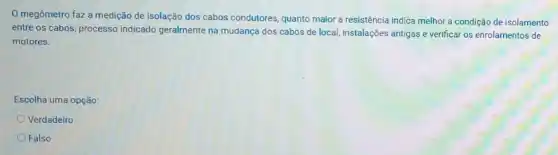 megômetro faz a medição de isolação dos cabos condutores, quanto maior a resistência indica melhor a condição de isolamento
entre os cabos, processo indicado geralmente na mudança dos cabos de local, instalações antigas e verificar os enrolamentos de
motores.
Escolha uma opção:
Verdadeiro
Falso