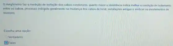 megômetro faz a medição de isolação dos cabos condutores, quanto maior a resistência indica melhor a condição de isolamento
entre os cabos, processo indicado geralmente na mudança dos cabos de local, instalações antigas e verificar os enrolamentos de
motores.
Escolha uma opção:
Verdadeiro
D. Falso