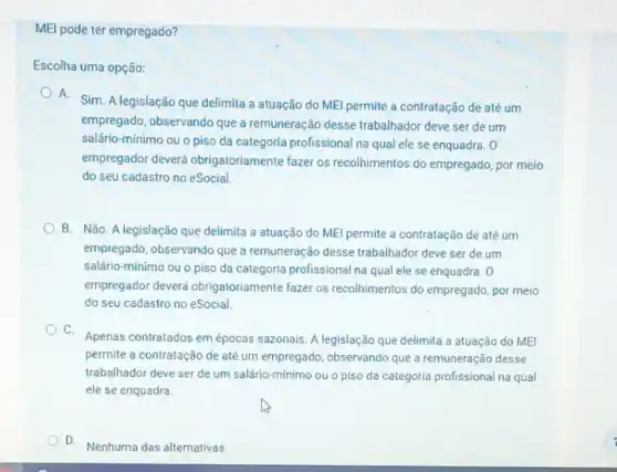 MEI pode ter empregado?
Escolha uma opção:
A. Sim. A legislação que delimita a atuação do MEl permite a contratação de até um
empregado, observando que a remuneração desse trabalhador deve ser de um
salário-mínimo ou o piso da categoria profissional na qual ele se enquadra. 0
empregador deverá obrigatoriamente fazer os recolhimentos do empregado, por meio
do seu cadastro no eSocial.
B. Não. A legislação que delimita a atuação do MEl permite a contratação de até um
empregado, observando que a remuneração desse trabalhador deve ser de um
salário-mínimo ou o piso da categoria profissional na qual ele se enquadra. 0
empregador deverá obrigatoriamente fazer os recolhimentos do empregado, por meio
do seu cadastro no eSocial.
C.
Apenas contratados em épocas sazonais. A legislação que delimita a atuação do MEI
permite a contratação de até um empregado, observando que a remuneração desse
trabalhador deve ser de um salário-mínimo ou o piso da categoria profissional na qual
ele se enquadra.
D.
Nenhuma das alternativas.