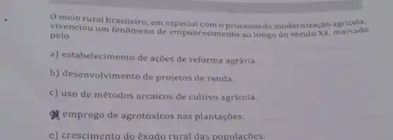 meio rural brasileiro, em especial com o processo de modernização agricola,
vivenciou um fenômeno de empobrecimento ao longo do
pelo
a) estabelecime nto de ações de reforma agrária.
b) desenvolvime nto de projetos de renda.
c) uso de métodos arcaicos de cultivo agrícola.
emprego de agrotóxicos nas plantações.
e) crescimento do êxodo rural das populacōes.