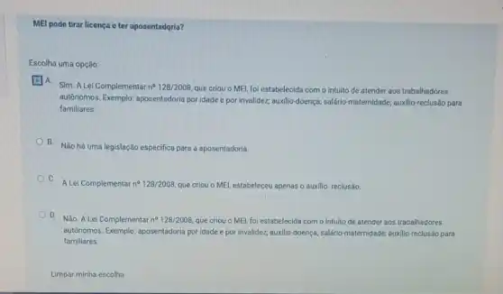 MEl pode tirar licença e ter aposentadọria?
Escolha uma opção:
A.
Sim. A Lei Complementar n^circ 128/2008
que criou o MEI foi estabelecida com o intuito de atender aos trabalhadores
autônomos. Exemplo aposentadoria por idade e por invalidez; auxilio-doença,salario-maternidade; auxilio-reclusão para
familiares.
B. Não há uma legislação especifica para a aposentadoria.
C.
A Lei Complementar n^circ 128/2008 que criou o MEI,estabeleceu apenas o auxilio reclusão.
D. Não. A Lei Complementar n^circ 128/2008 que criou o MEl foi estabelecida com o Intuito de atender aos trabalhadores
autônomos. Exemplo aposentadoria por idade e por invalidez; auxillo-doença salario-maternidade; auxilio-reclusão para
familiares.