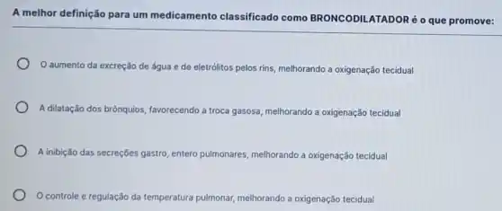 A melhor definição para um medicamento classificado como BRONCODILATADORé O que promove:
aumento da excreção de água e de eletrólitos pelos rins melhorando a oxigenação tecidual
A dilatação dos brônquios favorecendo a troca gasosa melhorando a oxigenação tecidual
A inibição das secreçōes gastro entero pulmonares melhorando a oxigenação tecidual
controle e regulação da temperatura pulmonar melhorando a oxigenação tecidual