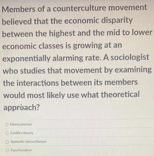 Members of a counterculture m ovement
believed that the econ omic disparity
between the highest and the mid to lower
economic classes is growing at an
exponentially alarmin g rate. A so clologist
who studies that movement by exa mining
the ons between its members
would most likely use what theo retical
approach?
Ethnocentrism
Conflict theory
Symbolic interactionism
Functionalism