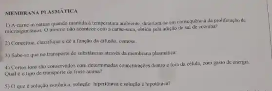 MEMBRANA PLASMÁTICA
1) A carne in natura quando mantida d temperatura ambiente, deteriora-se em consequência da proliferação de
microrganismos. O mesmo não acontece com a carne -seca, obtida pela adição de sal de cozinha?
2) Conceitue, classifique e de a função da difusão osmose.
3) Sabe-se que no transporte de substâncias através da membrana plasmática:
4) Certos ions são conservados com determinadas concentrações dentro e form da célula, com gasto de energia.
Qual é o tipo de transporte da frase acima?
5) O que é solução isotônica, solução hipertônica e solução é hipotônica?