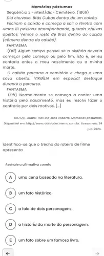 Memórias póstumas
Sequência 2 -intext/dia - Cemitério. (1869)
Dia chuvoso. Brás Cubas dentro de um caixão
Fecham o caixão e começa a sair o féretro com
umas 10 pessoas acompanhando, guarda -chuvas
abertos. Vemos o rosto de Brás dentro do caixão
(câmera dentro do caixão).
FANTASMA
(Off) Algum tempo pensei se a história deveria
começar pelo começo ou pelo fim, isto é , se eu
contaria antes o meu nascimento ou a minha
morte.
caixão percorre o cemitério e chega a uma
cova aberta. VIRGIUA em especial destaque
durante o percurso.
FANTASMA
(Off) Normalmente se começa a contar uma
história pelo nascimento , mas eu resolvi fazer o
contrário por dois motivos . [...]
KLOTZEL, André; TORERO, José Roberto. Memórias póstumas
Disponivel em: http://www.roteirrodecinema.com.br. Acesso em:24
jun. 2024
Identifica-se que o trecho do roteiro de filme
apresenta
Assinale a afirmativa correta
A uma cena baseada na literatura. A
B um fato histórico. B
C : ) a fala de dois personagens.
D a história da morte do personagem.
E um fato sobre um famoso livro. E