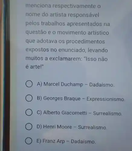 menciona respectivamente o
nome do artista responsável
pelos trabalhos apresentados na
questão e o movimentc artístico
que adotava os procedimentos
expostos no enunciado ,levando
muitos a exclamarem: "Isso não
é arte!"
A) Marcel Duchamp - Dadaísmo.
B) Georges Braque - Expressionismo.
C) Alberto Giacometti - Surrealismo.
D) Henri Moore - Surrealismo.
E) Franz Arp -Dadaísmo.