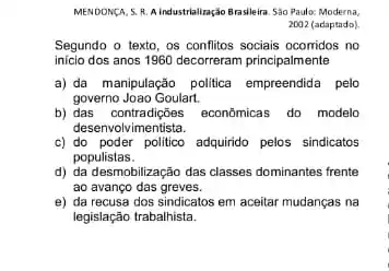 MENDONGA, S.R. A.industrialização Brasileira. Sào Paulo: Moderna,
2002 (adaptado)
Segundo o texto, os confitos sociais ocomidos no
inicio dos anos 1960 decorreram principalmente
a) da manipulação politica empreendida pelo
governo Joao Goulart.
b) das contradições econômica:do modelo
desenvolvimentista.
c) do poder politico adquirido pelos sindicatos
populistas.
d) da desmobilização das classes dominantes frente
ao avanço das greves.
e) da recusa dos sindicatos em aceitar mudanças na
legislação trabalhista.