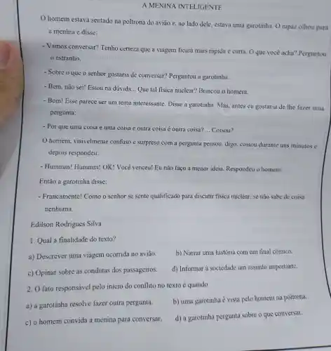 A MENINA INTELIGENTE
homem estava sentado na poltrona do aviāo e, ao lado dele , estava uma garotinha O rapaz olhou para
a menina e disse:
- Vamos conversar?Tenho certeza que a viagem ficará mais rápida e curta. O que voce acha?Perguntou
estranho.
- Sobre o que o senhor gostaria de conversar?Perguntou a garotinha.
- Bem, não sei!Estou na dúvida. __ Que tal fisica nuclear?Brincou o homem.
- Bom!Esse parece ser um tema interessante Disse a garotinha .mas , antes eu gostaria de lhe fazer uma
pergunta:
- Por que uma coisa é uma coisa e outra coisa é outra coisa? __ Coisou?
homem , visivelmente confuso e surpreso com a pergunta pensou,digo , coisou durante uns minutos e
depois respondeu:
- Hummm!Hummm!OK.! Você venceu!Eu não faço a menor ideia Respondeu o homem.
Então a garotinha disse:
- Francamente!Como o senhor se sente qualificado para discutir fisica nuclear , se não sabe de coisa
nenhuma.
Edilson Rodrigues Silva
1. Qual a finalidade do texto?
a)Descrever uma viagem ocorrida no avião.
b) Narrar uma historia com um final cômico.
C)Opinar sobre as condutas dos passageiros.
d)Informar à sociedade um assunto importante.
2.0 fato responsável pelo início do conflito no texto é quando
a) a garotinha resolve fazer outra pergunta.
b) uma garotinha é vista pelo homem na poltrona.