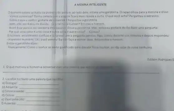 A MENIRA INTELIGENTE
Ohomem estava sentado na poltron do ovido e, ao lado dele estava uma garotinha. O rapaz olhou para a menina e disse:
- Vamos conversar? Tenho certer que a viagm ficard mais rápida e curta Oque vocé acha?Perguntou o estranho.
Sobre o que o senhor gostaria de conversari Perguntou a garotinha.
Bem, nào seil Estou na duvida Que tal nuclear? Brincou o homem
- Bom! Esse parece ser um tema intertessant:Disse a garotinha. Mas antes eu gostaria de the fazer uma pergunta:
Por que uma coisa euma coisa e outra collite outra coisa? Coisou?
Ohomem, visivelmente confuso e surpresol com a pergunta pensou, digo colsou durante uns minutos e depois respondeu
- Hammm/ Hummi OKI Voce venceul Eu ello faco a menor idela. Respondeu o homem
Entio a garotinha disse:
- Francamentel Como o senhor se seste qualicado para discutir fisica nuclear, se nilo sabe de coisa nenhuma
Editson Rodrigues 5
1. Oque motivou o homem a conversar com uma menina que estava 20 seu lado?
2. Localize no texto uma palavra que significa
a) Diatogar __
b) Atraente __
c) Sinceramente __
d) Célere __
e) Desconhecido __
f) Assento: __