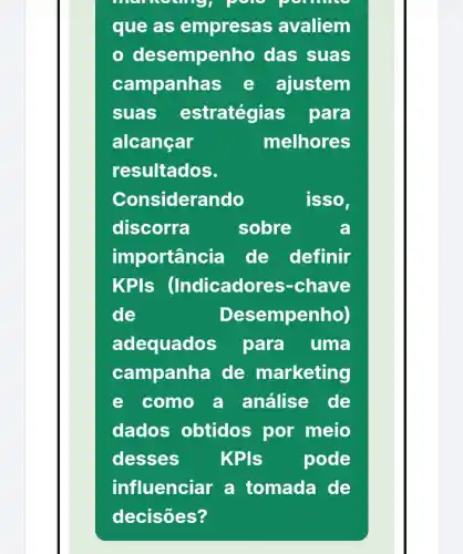 men
que as empresas avaliem
- desemper ho das suas
campanha is e ajustem
suas estratégias para
alcancar	melhores
resultados.
Considerando	isso,
discorra	sobre	a
importância de definir
KPIs (Indicador es-chave
de	Desempenho)
adequados para uma
campanha de marketing
e como a análise de
dados obtidos por meio
desses KPls pode
influenciar a tomada de