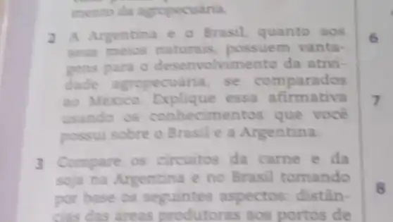 mento da agropecuária.
2 A Argentina e - Brasil, quanto aos
seus meios naturais, possuem vanta-
para o desenvolvimento da ativi-
dade agropecuária, se comparados
ao Mexico essa afirmativa
usando os conhecim entos que você
possui sobre o Brasile a Argentina.
3 Compare os circuitos da came e da
soja na Argentina e no Brasi tomando
por base os seguintes aspectos: distân-
cias das dreas produtoras aos portos de
6
7
8