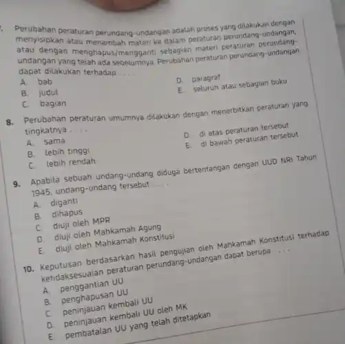 menyisipkaneraturan perundang-undangan adalah proses yang dilakukan dengan
atau menambah materi ke dalam peraturan perundang -undangan,
undangan sebagian materi peraturan perundang-
telah ada sebelumnya Perubahan peraturan perundang-undangan dapat dilakukan terhadap
__
A.bab
B. judul
D. paragraf
C. bagian
E. seluruh atau sebagian buku
8.Perubahan peraturan umumnya dilakukan dengan menerbitkan peraturan yang
tingkatnya __
A. sama
B. lebih tinggi
D. di atas peraturan tersebut
C. lebih rendah
E. di bawah peraturan tersebut
9.Apabila sebuah undang-undang diduga bertentangan dengan UUD NRI Tahun
1945, undang -undang tersebut __
A. diganti
B. dihapus
C. diuji oleh MPR
D. diuji oleh Mahkamah Agung
E.diuji oleh Mahkamah Konstitusi
10. Keputusan berdasarkan hasil pengujian oleh Mahkamah Konstitusi terhadap
ketidaksesuaian peraturan perundang-undangan dapat berupa
__
A.penggantian UU
B. penghapusan UU
C. peninjauan kembali UU
D. peninjauan kembali UU oleh MK
E. pembatalan UU yang telah ditetapkan