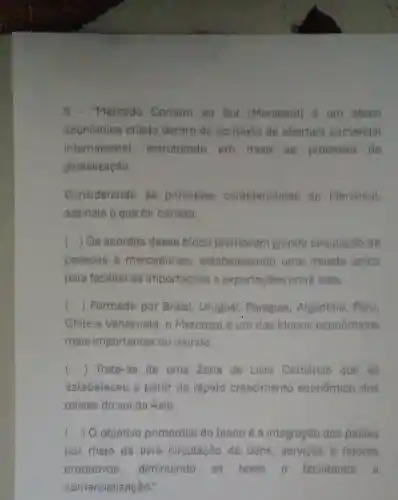 "Mercado Comum do Sut (Meroosul)d um btoco
econômico criado dentro do contexto de abertura comercial
internacional estruturado em meio ao processo do
globalização.
Considerando as principals caracteristicas do Mercosul
assinate o que for correto.
() Os acordos desse bloco promovern grande circulacǎo de
pessoas 8 mercadorias , estabelecendo uma moeds unica
para facilitar as importaçōes e exportações entre eles.
() Formado por Brasil, Uruguai , Paraguai , Argentina, Peru,
Chile e Venezuela, o Mercosul é um dos blocos econômicos
mais importantes do mundo.
() Trata-se de uma Zona de Livre Comércio que se
estabeleceu a partir do rápido crescimento econômico dos
paises do sul da Asia.
() O objetivo primordial do bloco é a integração dos paises
por meio da livre circulação de bens , servicos e fatores
produtivos, diminuindo as taxas e facilitando a
comercialização."