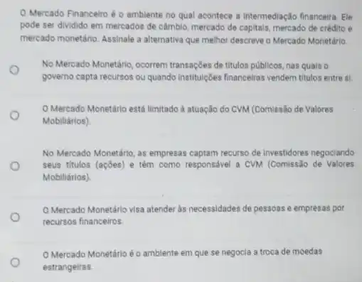 Mercado Financeiro éo ambiente no qual acontece a intermediação financeira. Ele
pode ser dividido em mercados de câmbio, mercado de capitals, mercado de crédito e
mercado monetário. Assinale a alternativa que melhor descreve o Mercado Monetário
No Mercado Monetário, ocorrem transações de titulos públicos nas quais o
o
governo capta recursos ou quando instituçóes financeiras vendem titulos entre si.
Mercado Monetário está limitado à atuação do CVM (Comissão de Valores
Mobiliários)
No Mercado Monetário, as empresas captam recurso de investidores negociando
seus titulos (açōes) e têm como responsável a CVM (Comissão de Valores
Mobiliários)
Mercado Monetário visa atender às necessidades de pessoas e empresas por
recursos financeiros.
Mercado Monetárioéo ambiente em que se negocia a troca de moedas
estrangeiras.