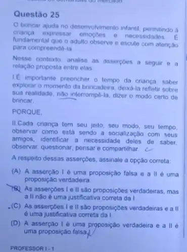 mercado
Questão 25
brincar ajuda no desenvolvimento infantil, permitindo à
crianca.expressar emocoes e necessidades.
fundamental que o adulto observe e escute com atenção
para compreendê-la
Nesse contexto, analise as assercoes a seguir e a
relação proposta entre elas
It importante preencher o tempo da criança, saber
explorar o momento da brincadeira, deixá-la refletir sobre
sua realidade, nào interrompê-la dizer o modo certo de
brincar.
PORQUE
II.Cada criança tem seu jeito, seu modo seu tempo,
observar como está sendo a socialização com seus
amigos, identificar a necessidade deles de saber.
observar, questionar, pensare compartilhar
A respeito dessas asserçbes assinale a opção correta
(A) A asserção I é uma proposição falsa e alle uma
proposição verdadeira
As assercoes le II são proposiç6es verdadeiras , mas
all não é uma justificativa correta da I.
(C) As asserçōes Ie II são proposiçôes verdadeiras e a II
é uma justificativa correta da I.
(D) A asserção I é uma proposição verdadeira e allé
PROFESSOR I-1