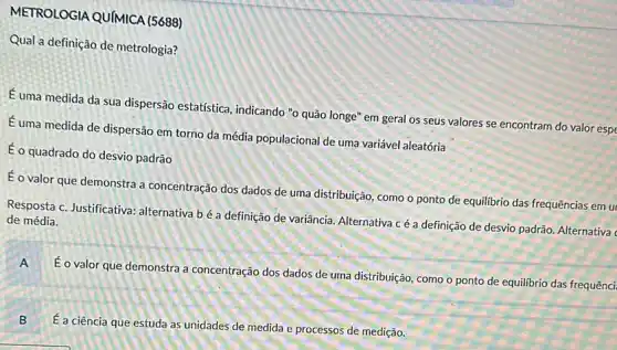 METROLOGIA QUIMICA (5688)
Qual a definição de metrologia?
É uma medida da sua dispersão estatística , indicando "o quão longe'em geral os seus valores se encontram do valor espe
Euma medida de dispersão em torno da média populacional de uma variável aleatória
É o quadrado do desvio padrão
É o valor que demonstra a concentração dos dados de uma distribuição, como o ponto de equilibrio das frequências em u
Resposta c. Justificativa:alternativa bé a definição de variância. Alternativa c é a definição de desvio padrão. Alternativa
de média.
A E
valor que demonstra a concentração dos dados de uma distribuição, como o ponto de equilibrio das frequênci
B
É a ciência que estuda as unidades de medida e processos de medição.