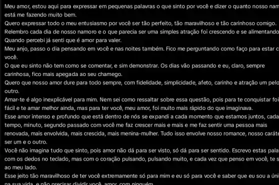 Meu amor, estou aqui para expressar em pequenas palavras o que sinto por você e dizer o quanto nosso nan
está me fazendo muito bem.
Quero expressar todo o meu entusiasmo por você ser tão perfeito, tão maravilhoso e tão carinhoso comigo
Relembro cada dia de nosso namoro e o que parecia ser uma simples atração foi crescendo e se alimentando
Quando percebi já senti que é amor para valer.
Meu anjo, passo o dia pensando em você e nas noites também.Fico me perguntando como faço para estar c
você
que eu sinto não tem como se comentar , e sim demonstrar. Os dias vão passando e eu, claro, sempre
carinhosa, fico mais apegada ao seu chamego.
Quero que nosso amor dure para todo sempre com fidelidade , simplicidade, afeto, carinho e atração um pelo
outro.
Amar-te é algo inexplicável para mim. Nem sei como ressaltar sobre essa questão, pois para te conquistar fo
fácil e te amar melhor ainda, mas para ter você, meu amor,foi muito mais rápido do que imaginava
Esse amor intenso e profundo que está dentro de nós se expandi a cada momento que estamos juntos, cada
tempo, minuto, segundo passado com você me faz crescer mais e mais e me faz sentir uma pessoa mais
renovada, mais envolvida , mais crescida, mais menina -mulher. Tudo isso envolve nosso romance, nosso caráte
ser um e o outro.
Você não imagina tudo que sinto, pois amor não dá para ser visto, só dá para ser sentido. Escrevo estas pala
com os dedos no teclado, mas com o coração pulsando , pulsando muito, e cada vez que penso em você, te s
ao meu lado.
Esse jeito tão maravilhoso de ter você extremamente só para mim e eu só para você e saber que eu sou a úni
na sua vida. e não	: dividir você amor com ninguém