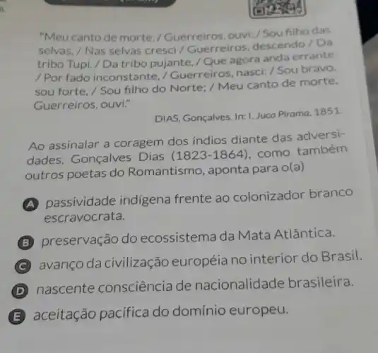 "Meu cantode morte / Guerreiros, ouvi:/Sou filho das
selvas, / Nas selvas cresci /Guerreiros descendo/Da
tribo Tupi. / Da tribo pujante, /Que agora anda errante
/ Por fado inconstante, /Guerreiros nasci: / Sou bravo,
sou forte, / Sou filho do Norte / Meu canto de morte.
Guerreiros ouvi."
DIAS, Gonçalves In: I. Juca Pirama 1851
Ao assinalar a coragem dos indios diante das adversi-
dades , Gonçalves Dias (1823-1864) , como também
outros poetas do Romantismo , aponta para o(a)
A
passividade indigena frente ao colonizador branco
escravocrata.
B
preservação do ecossisten na da Mata Atlântica.
C
avanço da civilização européia no interior do Brasil.
D
nascente consciência de nacionalid ade brasileira.
B aceitação pacífica do domínio europeu.
. possible