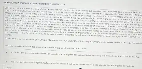 MICROBIOLOGIAAPLICADA A TRATAMENTO DE EFLUENTES (1129)
Conclui-se que o efluente de uma oficina de veiculos ferroviários possui poluentes que precisam ser removidos para o correto langame
d'água. E que análogo ao mercado automotivo, o uso de separador de água e óleo baseado na separação de fases pela ação da gra
estudo e que apenas esse sistema é insuficiente para remoção de todos os poluentes. Porém a caracterização desses efluentes e o cálc
oleos e graxas, podem ser prejudicados ao se separar as frações indicadas pela legislação, óleos e graxas minerais e óleos e graxas ani
diferença entre as fases é a presença ou não de fração polar nas substâncias. Conclui-st também que os físico quími
automotiva, como os oleos e graxas e surfactantes , também estão presentes na manutenção ferroviária, e em concentração similar, pore
que devem ser considerada no dimensionamento do sistema de tratamento. Pode se afirmar que poluentes da manute
efluente do sistema de arrefecimento do motor, pois a solução empregada contém silicatos, nitratos e boratos . Ressalta-se
devido a persistência de sua forma em solução, acido bórico, ao passar por processos fisicos do tratamento de efluente.Recomenda-s
quantificá-lo e caracterizá-l para o dimensionamento de um sistema de tratamento e remoção desses poluentes especificos, como por
por membradas. Conforme a quantidade de sais e metais presentes no efluente de arrefecimento, essa segregação pode permitir on fechado.
Fonte: http://www bibliotecadigital.ufmg br/dspace/bitstream/handle /1843/BUBD-AQVRAS/monograf a raissa teixeira vfinal pdf?sequence
Sobre composição quimica dos efluentes é correto o que se afirma abaixo , EXCETO:
composição química dos efluentes varia sendo que 0s esgotos domésticos são compostos por
99,9%  de água e 0,01%  de sólidos.
B
espécies quimicas de nitrogênic fósforo, enxofre, metais e outros nutrientes minerais são abundantes em esgotos domésticos.