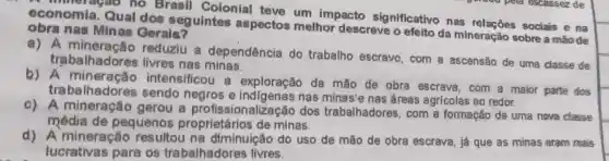 a mineragao no Brasil Colonial teve um impacto significativo nas sociais e na
economia Qual dos seguintes aspectos melhor descreve o efeito da mineração sobre a maode
obra nas Minas Gerais?
a)A mineraçǎo reduziu a dependência do trabalho escravo , com a ascensão de uma classe de
trabalhadores livres nas minas.
b) A mineração intensificou a exploração da mão de obra escrava, com a maior parte dos
trabe Ihadores sendo negros e nas minas'e nas áreas agricolas ao redor.
c)A mineração gerou a profissionalizaçǎ dos trabalhadores , com a formação de uma nova classe
média de pequenos proprietários de minas.
d)A mineração resultou na diminuição do uso de mão de obra escrava, já que as minas eram mains
lucrativas para os trabalhadores livres.