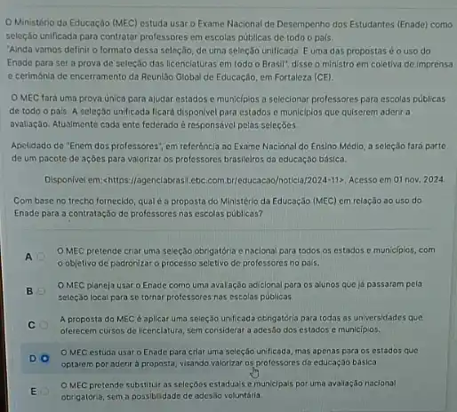 Ministério da Educação (MEC) estuda usar o Exame Nacional de Desempenho dos Estudantes (Enade) como
seleção unificada para contratar professores em escolas publicas de todo o pals.
"Ainda vamos definir o formato dessa seleção, de uma seleção unificada. E uma das propostaséo uso do
Enade para sera prova de seleção das licenciaturas em todo o Brasil", disse o ministro em coletiva de imprensa
e cerimônia de encerramento da Reuniǎo Global de Educação, em Fortaleza (CE).
OMEC fará uma prova unica pora ajudar estados e municipios a selecionar professores para escolas publicas
de todo o pais A seleção unificada ficard disponivel para estados e municiplos que quiserem aderi a
avallação. Atualmente cada ente federado é responsável pelas seleçōes.
Apelidado de "Enem dos professores", em referência ao Exame Nacional do Ensino Médio, a seleção fará parte
de um pacote de açōes para valorizar os professores brasileiros da educação básica.
Disponivel em:-chitrps://agenclabrast.ebc.com br/educacas/o/oticial 2024-11). Acesso em 01 nov. 2024
Com base no trecho fornecido, qual é a proposta do Ministério da Educaçǎo (MEC) em relação ao uso do
Enade para a contrataçáo de professores nas escolas publicas?
A
OMEC pretende criar uma seleção obrigatória e naclonal para todos os estados e municipics, com
objetivo de padronizar o processo seletivo de professores no pais.
B
OMEC planeja usar o Enade como uma avalação adicional para os alunos que ja passaram pela
seleção local para se tornar professores nas escolas publicas
C
A proposta do MEC é aplicar uma seleção unificada obrigatória para todas as universidades que
oferecem cursos de licenclatura sem considerar a ades5o dos estados e municiplos.
DO
MEC estuda usar o Enade para criar uma seleção unificada, mas apenas para os estados quo
optarem por aderir a proposta, visando valorizar of professores da educaçáo básica
E
OMEC pretende substitul as seleçōes estaduais e municlpais por uma avaliação naciona!
obrigatória, sema possibilidad de ades5o voluntaria.