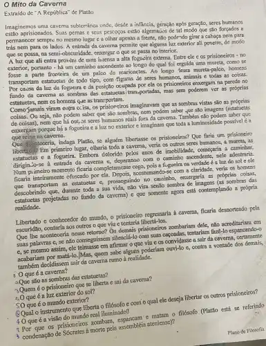 Mito dá Caverna
Extraido de "A República'de Platão
Imaginemos uma cavema subterrânea onde, desde a infầncia, geração após geração seres humanos
estão aprisionados. Suas pernas e seus pescoços estão algemaãos de tal modo que são forçados a
permanecer sempre no mesmo lugar e a olhar apenas a frente, não pode-ndo girar a cabaça nem para
trás nem para os lados. A entrada da caverna permite que alguma luz exterior ali penetre de modo
que se possa, na semi-obscuridade, enxergar 0 que se passa no interior.
A luz que ali entra provéni de unna imensa a alta fogueira externa. Entre ele e os prisioneiros - no
exterior, portanto - há um caminho ascendente ao longo do qual foi erguida uma mureta, como se
fosse a parte fronteira de um palco de marionetes. Ao longo dessa mureta-palco, homens
transportam estatuetas de todo tipo, com /figuras de seres humanos, animais e todas as coisas.
Por causa da luz da fogueira e da posição ocupada por ela os prisioneiros enxergam na parede no
fundo da caverna as sombras das estatuetas transportadas, mas sem poderem ver as próprias
estatuetas, nem os homens que as transportam.
Como/jamais viram outra ccisa, os prisioneiros imaginavam que as sombras vistas são as próprias
coisas. Ou seja, não podem saber que são sombras, nem podem saber yue são imagens (estatuetas
de coisas), nem que há out, Js seres humanos rèais fora da caverna. Também não podem saber que
enxergam porque há a fogueira e a luz no exterior e imaginam que toda a luminosidade possivel é a
que reina naicavema.
Que aconteceria, indaga Platão, se alguém libertasse os prisioneiros? Que faria um prisioneiro
libertado? Em primeiro lugar olharia toda a caverna.veria os outros seres humanos, a mureta, as
estatuetas e a fogueira Embora delorido pelos anos de imobilidade, começaria a caminhar,
dirigin、o-se à entrada da caverna e, deparanoo com o caminho ascendente, nele adentraria.
Num pimeiro momento ficaria completamente a fugueira na verdade é a luz do sol e ele
ficaria inteiramente ofuscado por ela acostumando-se com a claridade, veria os homens
transportam as estatuetas e prosseguindo no cauninho enxergaria as próprias, coissas,
descobrindo que, durante toda a sua vida, não vira senão sombra de imagens (as sombras das
estatuetas projetadas no fundo da 'cavema) e que somente agora está contemplando a própria
realidade.
Libertado e conhecedor do mundo, o prisioneiro regressaria à caverna, ficaria desnorteado pela
escuridão, contaria aos outros o que viu e tentaria libertá-los.
Que Ihe aconteceria nesse retorno? Os demais prisioneiros zombariam dele não acreditariam em
suas palavras e; se não conseguissem silenciá-lo com suas caçoadas, tentariam fazê-lo espancando-0
e. se mesmo assim, ele teimasse em afirmar o que víu e os convidasse a sair da caverna, certamente
acabariam por matá-lo,Mas quem sabe alguns poderiam ouvi-lo e, contra a vontade dos demais,
também decidissem sair da caverna rumo à realidade.
Đ O que éa caverna?
QQue são as sombras das estatuetas?
3Quemé o prisioneiro que se liberta e sai da caverna?
40 qué é a luz exterior do sol?
SO que éo mundo exterior?
QQual o instrumento que liberta o filósofo e como qual ele deseja libertar os outros prisioneiros?
40 que é a visão do mundo real iluminado?
matam o filósofo (Platão está se referindo
condenação de Sócrates à morte pela assembléia ateniense)?