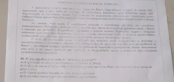 MITO DA DEMOCRACIA RACIAL NO BRASII
A democracin recial uma idela que surgiu no Brasil, especialmenta in partir do seculo XX.
discentando que o pais seria um exemplo de convivéncin entre diferentes racas, sem
discriminação ou hiconquias inciais. Inse conceito for Jifundido por intelectuais como
Gilberto Freyre, que exaltou a miscigena;to como uma caracteristica positiva da formação social c cultural
brasileim.
entanto, essa nocilo amplemente criticada c considerada um mito por estudiosos
contemporáncos. Pesquisas dados historicos revilam que apesar da retorica de igunidade racial, o Brasil
c. marcado por profundns desigualdade estruturais e priticas racistas Populaçoes negras e
enfrentam taxas mais altos violencin, exclusio educacional e falta de acesso a oportunidades.
evidenciando que o ficismo esta coralzado nos relacties sociais c institucionais do pais
da democincin ricin c. chilicade por mascarar essis desigualdades e dificultar o
reconhecimento c o combate to racisme. Ele icfory a idein de que o racismo nào serin um problema no
Brasil.o que impede avancos significatives em politicas de c justica social. Assim desconstruir
verdadeiramente equitativa.
esse mito é um passo essencial para enfrents as desigualdades raciais e promover uma sociedade
01. Oque significn o conceito de "deminenicle ractal"?
a) A igualdude de direllos entre homen cinutheres no Brasil.
b) A idela de que as relacoes enire os diferentes grupos raciais no Brasil sto harmoniosus e isentas de
preconceito
c) Osistema politico basendo no voto direto c universal.
d) O reconhecimento legal cas comuniduJes quilombolas.