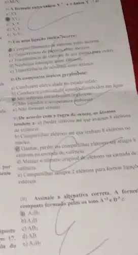 MN
6) A formala entre Chilon x^3+e drion Y
a) XY
N_(2)
c) xy
d) x_(1)V_(2)
c) N>
7) Em ama ligacilo ionica, ocorres
(1) Compartilhamento de eletrons entre atomos
b) Transferencia de pelonsatire alomes
c) Transferencia de eletruns de um atomo-para outro.
d) Nenhuma interação chitre elements
c) Transferencia de neutrons entre atomos
1) Os compostos ionicos geralmente:
a) Conduzem eletricidade po estado solido
b) Conducem eletricidadequandasdissoh idos em agua
(1) Sho soliveis em solvenies organicos
d) Sao liquidos a temperatura Ambiente
c) Nao formam cristais
9) De acordo com a regra do octeto os atomes
tendem a: a) Pender cletrons até que atinjam 8 eletrons
de valência
b) Compartilhar eletrons ate que tenham 8 eletrons no
nucleo
Camhar, perder pu compartihar eletrons ate atingir 8
eletrons na camada de valência
d) Manter o numero original de eletrons na camada de
valencia.
e) Compartilhar sempre 2 elétrons para formar ligaç?
estaveis
10) Assinale a alrenativa corretin. A formu
composto formado pelos os ions A^+3 B^-3
A_(3)B_(3)
b) A_(1)B
c) AB_(3)
d) AB
e) A_(2)B_(2)