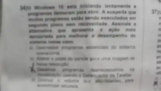 M)O Windows 10 est?iniciando lentamente
programas demoram para abrir. A suspeita que
muhes programas estic sendo executados em
plano sem necessidade Assinale a
shomative que apresenta a ação mais
apropriada para melhorar o desempenho do
sixtema nesse case
a) Desinstaliar programas essenciais do sistema
operational
b) Alterar o papel de parede para uma imagem de
baisa resolugilo
. Denativas programas essarios na
incializagto usando o Gerenciador de Tarefas
dos' alto-falantes para
economizar recursos
37)
m
m
pc
pre
ait
ao
uti
a)