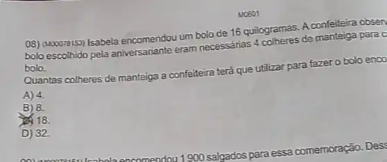 Mo601
08) (Mooorsiss) Isabela encomendou um bolo de 16 quilogramas. A confeiteira obsen
bolo escolhido pela aniversariante eram necessarias 4 colheres de manteiga para c
bolo.
Quantas colheres de manteiga a confeiteira terá que utilizar para fazer o bolo enco
A) 4.
B) 8.
23. 18.
D) 32.
900 salgados para essa comemoração. Des