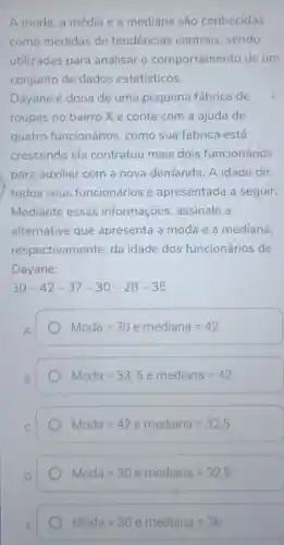 A moda, a média e a mediana são conhecidas
como medidas de tendências centrais sendo
utilizadas para analisar o comportamento de um
conjunto de dados estatísticos.
Dayane é dona de uma pequena fábrica de
roupas no bairro Xe conta com a ajuda de
quatro funcionários , como sua fábrica está
crescendo ela contratou mais dois funcionários
para auxiliar com a nova demanda. A idade de
todos seus funcionários é apresentada a seguir:
Mediante essas informações assinale a
alternativa que apresenta a moda e a mediana,
respectivamente da idade dos funcionários de
Dayane:
30-42-37-30-28-35
A
Moda=30 e mediana=42
B.
Moda=33,5 e mediana=42
Moda=42 e mediana=32,5
Moda=30 e mediana=32,5
Moda=30 e mediana=36