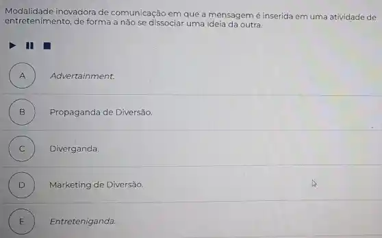 Modalidade inovadora de comunicação em que a mensagem é inserida em uma atividade de
entretenimento de forma a não se dissociar uma ideia da outra.
II
A ) Advertainment.
B )
Propaganda de Diversão.
C ) Diverganda.
D ) Marketing de Diversão.
E ) Entreteniganda.