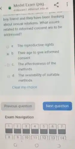 Model Exam (pag...
exitexam etherne eduet
boy friend and thev have been thinking
about sexua Irelations .What issues
related to informed consent are to be
addressed?
The reproductive rights
E
b Their age to give informed
consent
C . The effectiveness of the
methods
d . The availability of suitable
methods