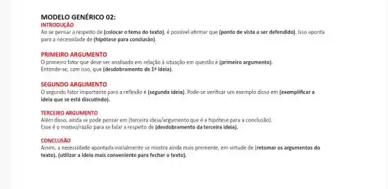 MODELO GENÉRICO O2:
INTRODUCÃO
Ao se pensar a respeito de (colocar o tema do texto), é possivel afirmar que (ponto de vista a ser defendido). Isso aponta
para a necessidade de (hipótese para conclusão).
PRIMEIRO ARGUMENTO
primeiro fator que deve ser analisado em relação à situação em questão é (primeiro argumento).
Entende-se, com isso, que (desdobramento da 12 ideia)
SEGUNDO ARGUMENTO
segundo fator importante para a reflexão é (segunda ideia). Pode-se verificar um exemplo disso em (exemplificar a
ideia que se está discutindo).
TERCEIRO ARGUMENTO
Além disso, ainda se pode pensar em (terceira ideia/argumento que é a hipótese para a conclusão).
Esse é o motivo/razão para se falar a respeito de (desdobramento da terceira ideia).
CONCLUSÁO
Assim, a necessidade apontada inicialmente se mostra ainda mais premente, em virtude de (retomar os argumentos do
texto). (utilizar a ideia mais conveniente para fechar o texto).