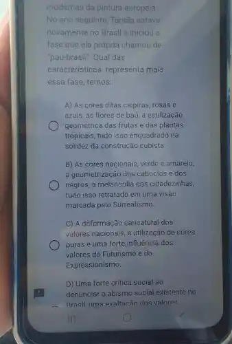 modernas da pintura europeia.
No ano seguinte Tarsila estava
novamente no Brasil e iniciou a
fase que ela própria chamou de
"pau-brasil". Qual das
características representa mais
essa fase, temos:
A) As cores ditas caipiras, rosas e
azuis, as flores de baú, a estilização
geométrica das frutas e das plantas
tropicais, tudo isso enquadrado na
solidez da construção cubista.
B) As cores nacionais verde e amarelo,
a geometrização dos caboclos e dos
negros, a melancolia das cidadezinhas,
tudo isso retratado em uma visão
marcada pelo Surrealismo.
C) A deformação caricatural dos
valores nacionais, a utilização de cores
puras e uma forte influência dos
valores do Futurismo e do
Expressionismo.
D) Uma forte crítica social ao
denunciar o abismo social existente no
Brasil uma exaltacão dos valores