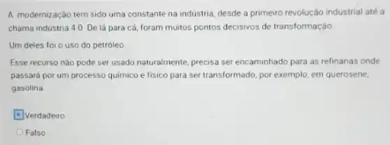 A modernização tem sido uma constante na industria desde a primeiro revolução industrial até a
chama industria 4.0. De lá para cá, foram muitos pontos decisivos de transformação.
Um deles foi o uso do petróleo
Esse recurso não pode ser usado naturalmente, precisa ser encaminhado para as refinarias onde
passará por um processo quimico e físico para ser transformado, por exemplo em querosene,
gasolina
Verdadeiro
Falso