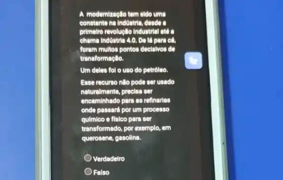 A modernização tem sido uma
constante na Indostria, desde
primetro revoluglo Industrial ate
cheme Indüstria 4.0. Do là para cá,
forem multos pontos decisivos de
transformaçlio.
Um deles fol o uso do petróleo.
Esse recurso não pode ser usado
naturalmente, precisa ser
encaminhado para as refinarias
onde passard por um processo
qulmlco e físico para ser
transformado, por exemplo, em
querosene, gasolina.
Verdadelro
Falso