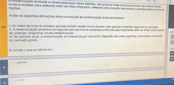 A modernização territorial no Brasil passoupor fases distintas, nas quais as redes técnicas evoluiram de caracteristicas
locais e isoladas para sistemas cada vez mais integrados, refletindo uma conexão mais ampla e interdependência entre as
regiōes.
Avalie as seguintes afirmações sobre a evolução da modernização territorial brasileira:
I. As redes técnicas do primeiro periodo tinham carater local e isolado sem grandes conexões regionais ou nacionais.
II. A reestruturação produtiva do periodo trouxe mudanças profundas que impactaram tanto as areas rurais quanto
as urbanas, integrando novas infraestruturas.
III. No periodo atual a modernização se caracteriza por uma forte integração das redes logisticas promovendo a inserção
no mercado global.
E correto o que se afirma em:
1, apenas
I, II e III