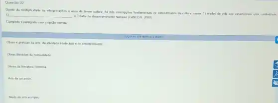 Modo de arte europeu
Questão 02
Diante da multiplicidade de interpretaçbes e usos do termo cultura, ha trés concopçdes fundamentals de entendiment da cullura, como: 1)modos
de vida que caracterizam uma coletividade 2) __ a 3) fator do desenvolvinento humano (CANEDO, 2009)
Complete o paragrafo com a opção correla
Obras e práticas da arte, da atividade intelectual e do entrelenimento
Obras literárias da humanidade
Obras da Beratura feminina
Arte de um povo
NA SUARESPOSTA ABAIXD