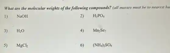 What are the molecular weights of the following compounds? (all masses must be to nearest hu
1) NaOH
3) H_(2)O
5) MgCl_(2)
2) H_(3)PO_(4)
4) Mn_(2)Se_(7)
6) (NH_(4))_(2)SO_(4)